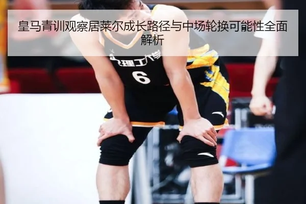 皇马青训观察居莱尔成长路径与中场轮换可能性全面解析